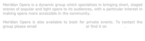 Meridian Opera is a dynamic group which specialises in bringing short, staged scenes of popular and light opera to its audiences, with a particular interest in making opera more accessible in the community.  

Meridian Opera is also available to book for private events. To contact the group please email info@meridianopera.co.uk or find it on Facebook.

